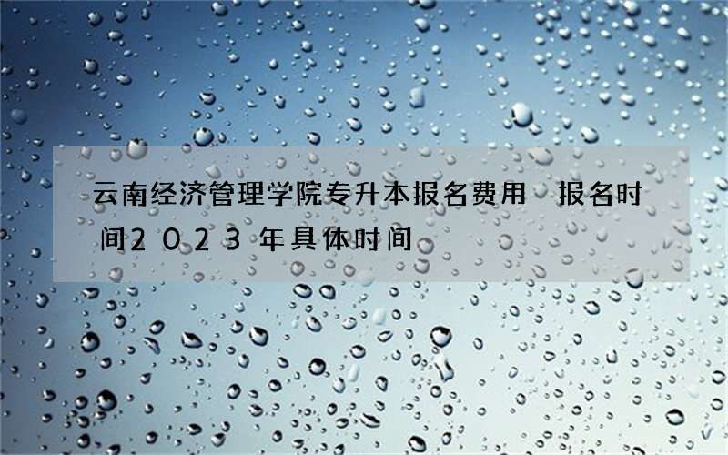 云南经济管理学院专升本报名费用 报名时间2023年具体时间